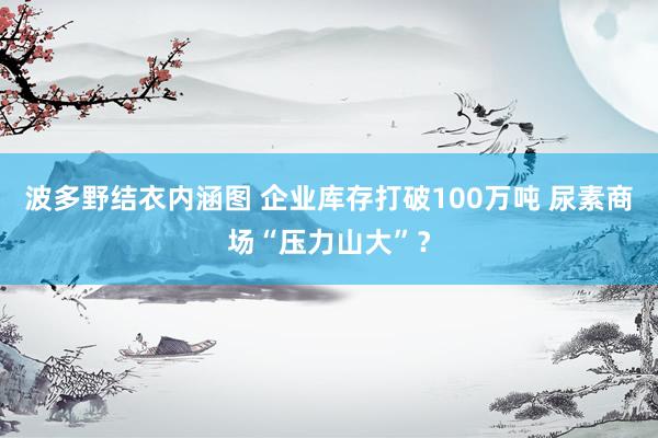 波多野结衣内涵图 企业库存打破100万吨 尿素商场“压力山大”？