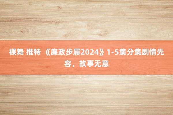 裸舞 推特 《廉政步履2024》1-5集分集剧情先容，故事无意