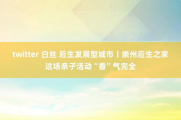 twitter 白丝 后生发展型城市丨崇州后生之家这场亲子活动“香”气完全