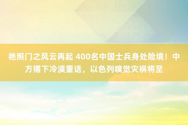 艳照门之风云再起 400名中国士兵身处险境！中方撂下冷漠重话，以色列嗅觉灾祸将至