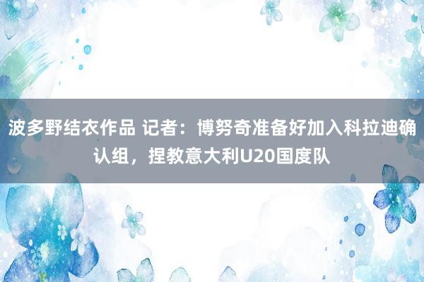 波多野结衣作品 记者：博努奇准备好加入科拉迪确认组，捏教意大利U20国度队