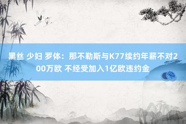 黑丝 少妇 罗体：那不勒斯与K77续约年薪不对200万欧 不经受加入1亿欧违约金