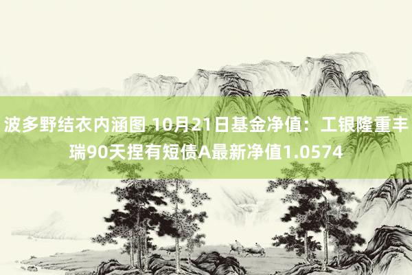 波多野结衣内涵图 10月21日基金净值：工银隆重丰瑞90天捏有短债A最新净值1.0574