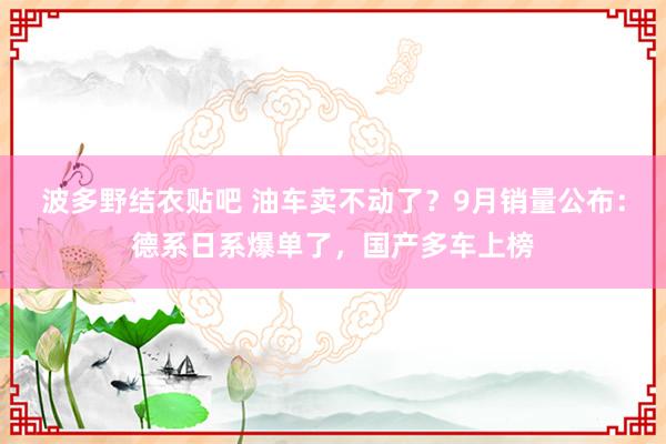 波多野结衣贴吧 油车卖不动了？9月销量公布：德系日系爆单了，国产多车上榜