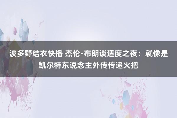 波多野结衣快播 杰伦-布朗谈适度之夜：就像是凯尔特东说念主外传传递火把