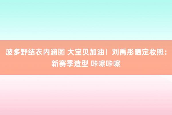 波多野结衣内涵图 大宝贝加油！刘禹彤晒定妆照：新赛季造型 咔嚓咔嚓