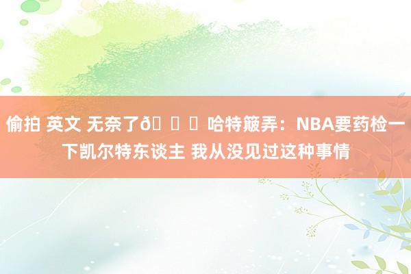 偷拍 英文 无奈了😂哈特簸弄：NBA要药检一下凯尔特东谈主 我从没见过这种事情