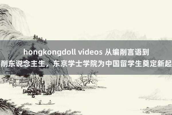 hongkongdoll videos 从编削言语到编削东说念主生，东京学士学院为中国留学生奠定新起初