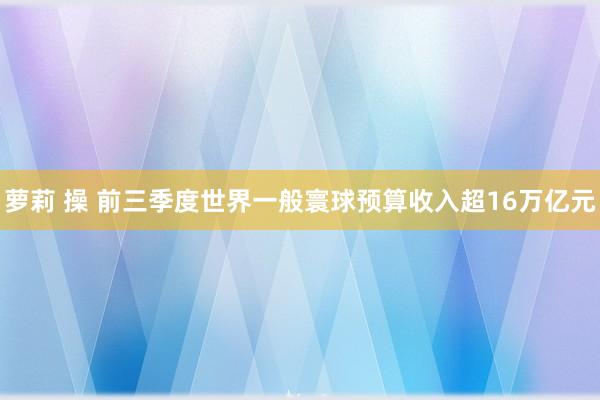 萝莉 操 前三季度世界一般寰球预算收入超16万亿元