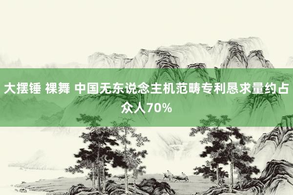 大摆锤 裸舞 中国无东说念主机范畴专利恳求量约占众人70%