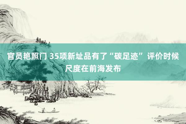 官员艳照门 35项新址品有了“碳足迹” 评价时候尺度在前海发布