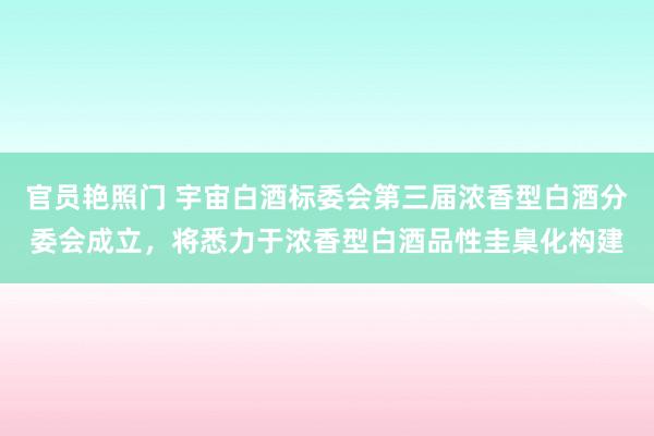 官员艳照门 宇宙白酒标委会第三届浓香型白酒分委会成立，将悉力于浓香型白酒品性圭臬化构建