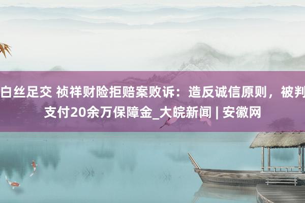 白丝足交 祯祥财险拒赔案败诉：造反诚信原则，被判支付20余万保障金_大皖新闻 | 安徽网