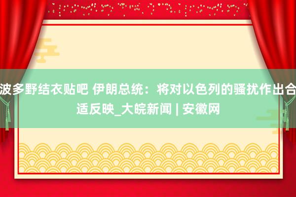 波多野结衣贴吧 伊朗总统：将对以色列的骚扰作出合适反映_大皖新闻 | 安徽网