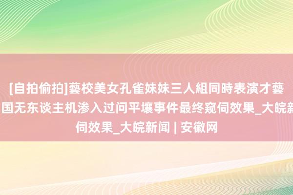 [自拍偷拍]藝校美女孔雀妹妹三人組同時表演才藝 朝鲜发布韩国无东谈主机渗入过问平壤事件最终窥伺效果_大皖新闻 | 安徽网