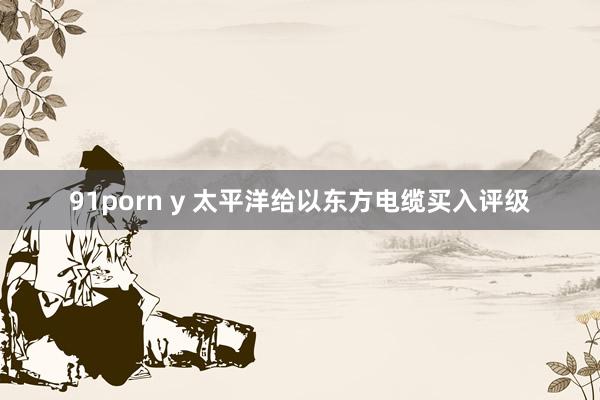 91porn y 太平洋给以东方电缆买入评级