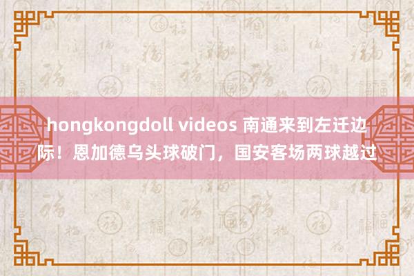 hongkongdoll videos 南通来到左迁边际！恩加德乌头球破门，国安客场两球越过