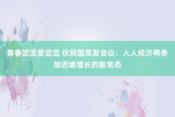 青春涩涩爱涩涩 伙同国贸发会议：人人经济将参加迟缓增长的新常态