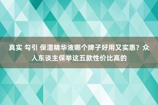 真实 勾引 保湿精华液哪个牌子好用又实惠？众人东谈主保举这五款性价比高的