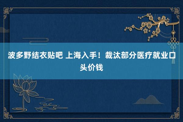 波多野结衣贴吧 上海入手！裁汰部分医疗就业口头价钱