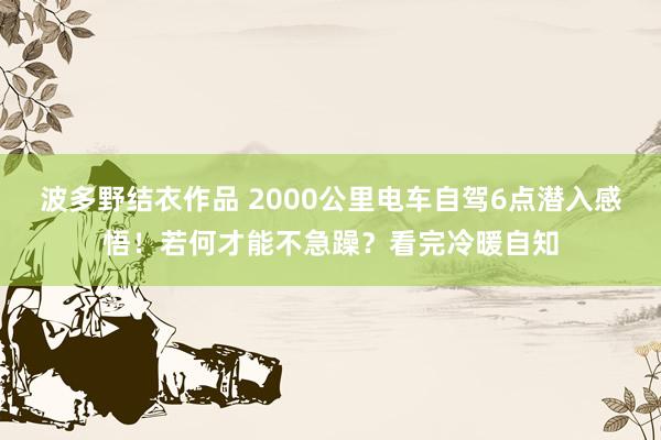 波多野结衣作品 2000公里电车自驾6点潜入感悟！若何才能不急躁？看完冷暖自知