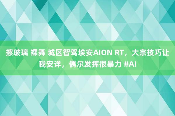 擦玻璃 裸舞 城区智驾埃安AION RT，大宗技巧让我安详，偶尔发挥很暴力 #AI