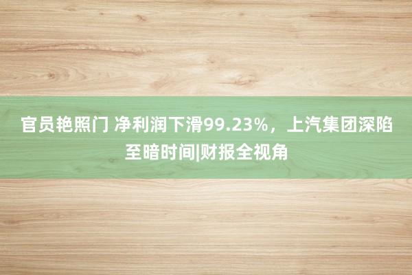 官员艳照门 净利润下滑99.23%，上汽集团深陷至暗时间|财报全视角