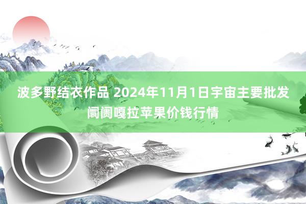 波多野结衣作品 2024年11月1日宇宙主要批发阛阓嘎拉苹果价钱行情