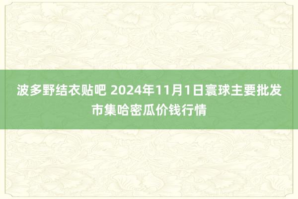 波多野结衣贴吧 2024年11月1日寰球主要批发市集哈密瓜价钱行情