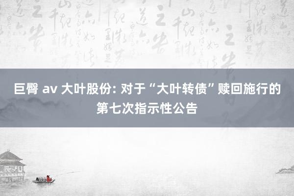 巨臀 av 大叶股份: 对于“大叶转债”赎回施行的第七次指示性公告