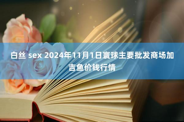 白丝 sex 2024年11月1日寰球主要批发商场加吉鱼价钱行情