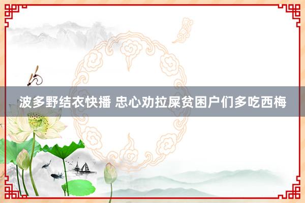 波多野结衣快播 忠心劝拉屎贫困户们多吃西梅