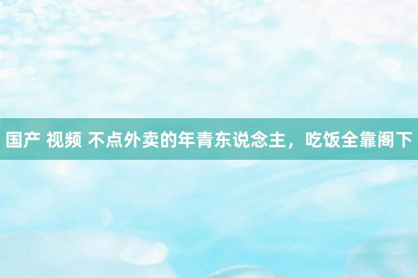 国产 视频 不点外卖的年青东说念主，吃饭全靠阁下