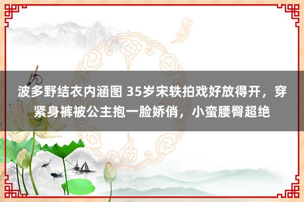 波多野结衣内涵图 35岁宋轶拍戏好放得开，穿紧身裤被公主抱一脸娇俏，小蛮腰臀超绝