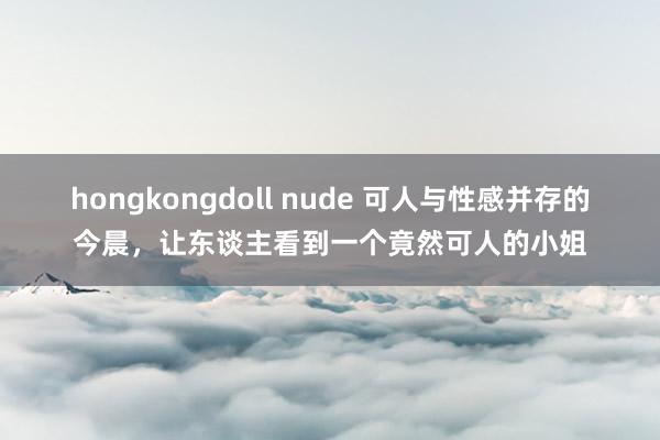 hongkongdoll nude 可人与性感并存的今晨，让东谈主看到一个竟然可人的小姐