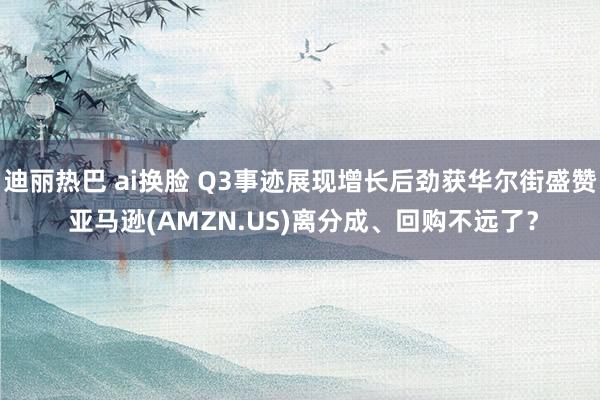 迪丽热巴 ai换脸 Q3事迹展现增长后劲获华尔街盛赞 亚马逊(AMZN.US)离分成、回购不远了？