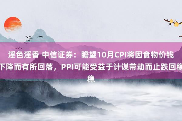 淫色淫香 中信证券：瞻望10月CPI将因食物价钱下降而有所回落，PPI可能受益于计谋带动而止跌回稳