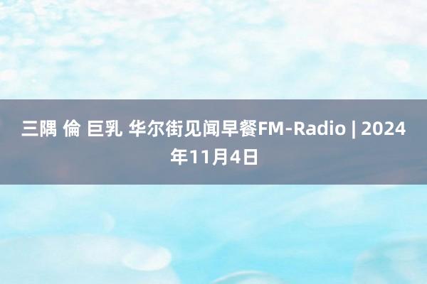 三隅 倫 巨乳 华尔街见闻早餐FM-Radio | 2024年11月4日