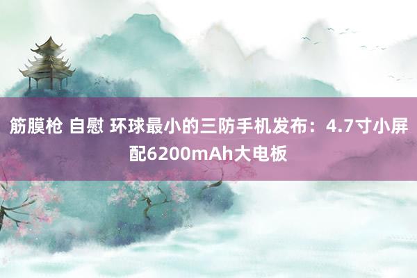 筋膜枪 自慰 环球最小的三防手机发布：4.7寸小屏配6200mAh大电板