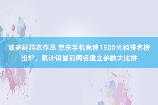 波多野结衣作品 京东手机竞速1500元档排名榜出炉，累计销量前两名建立参数大比拼