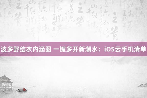 波多野结衣内涵图 一键多开新潮水：iOS云手机清单