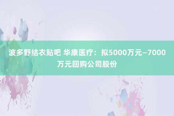 波多野结衣贴吧 华康医疗：拟5000万元—7000万元回购公司股份