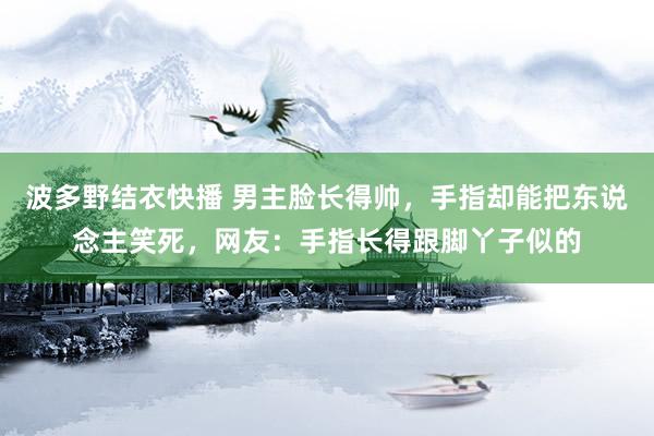 波多野结衣快播 男主脸长得帅，手指却能把东说念主笑死，网友：手指长得跟脚丫子似的