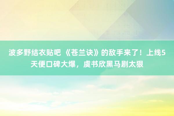 波多野结衣贴吧 《苍兰诀》的敌手来了！上线5天便口碑大爆，虞书欣黑马剧太狠