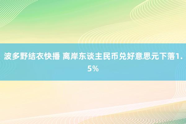 波多野结衣快播 离岸东谈主民币兑好意思元下落1.5%