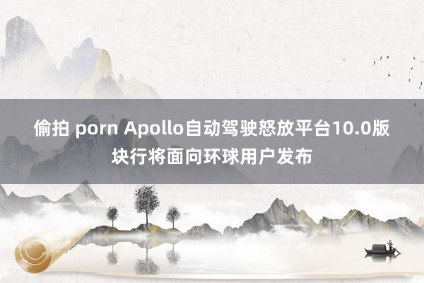 偷拍 porn Apollo自动驾驶怒放平台10.0版块行将面向环球用户发布