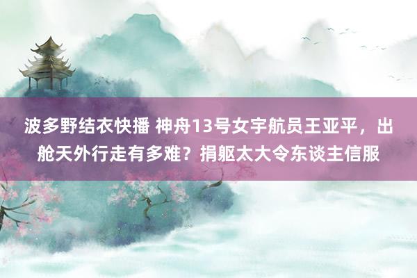 波多野结衣快播 神舟13号女宇航员王亚平，出舱天外行走有多难？捐躯太大令东谈主信服