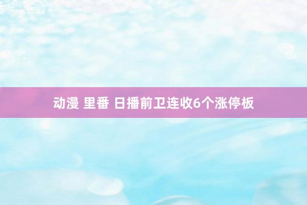 动漫 里番 日播前卫连收6个涨停板