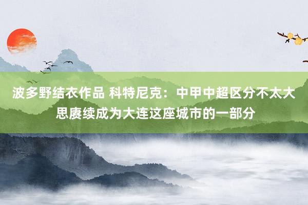 波多野结衣作品 科特尼克：中甲中超区分不太大 思赓续成为大连这座城市的一部分