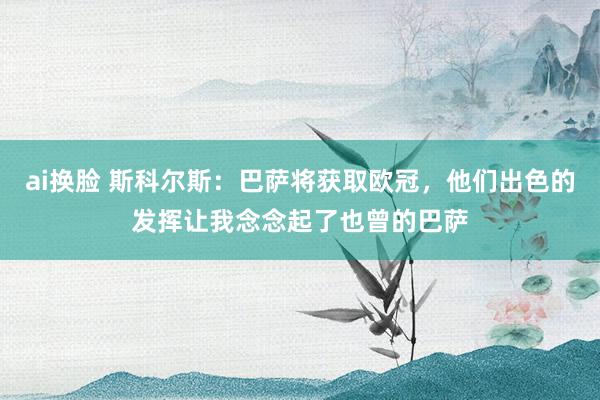 ai换脸 斯科尔斯：巴萨将获取欧冠，他们出色的发挥让我念念起了也曾的巴萨